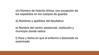 ch) Número de historia clínica, con excepción de
los expedidos en los cuerpos de guardia
d) Nombres y apellidos del facultativo
e) Nombre del centro asistencial, institución y
municipio donde radica
f) Hora y fecha en que el enfermo o lesionado es
examinado
 