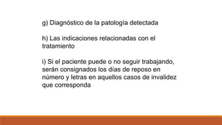 g) Diagnóstico de la patología detectada
h) Las indicaciones relacionadas con el
tratamiento
i) Si el paciente puede o no seguir trabajando,
serán consignados los días de reposo en
número y letras en aquellos casos de invalidez
que corresponda
 