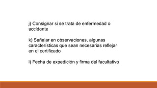 j) Consignar si se trata de enfermedad o
accidente
k) Señalar en observaciones, algunas
características que sean necesarias reflejar
en el certificado
l) Fecha de expedición y firma del facultativo
 
