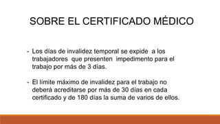 - Los días de invalidez temporal se expide a los
trabajadores que presenten impedimento para el
trabajo por más de 3 días.
- El límite máximo de invalidez para el trabajo no
deberá acreditarse por más de 30 días en cada
certificado y de 180 días la suma de varios de ellos.
SOBRE EL CERTIFICADO MÉDICO
 