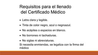  Letra clara y legible.
 Tinta de color negro, azul o negroazul.
 No acápites o espacios en blanco.
 No borrones ni tachaduras.
 No siglas ni abreviaturas.
Si necesita enmiendas, se legaliza con la firma del
médico
Requisitos para el llenado
del Certificado Médico
 