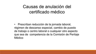 • Prescriban reducción de la jornada laboral,
régimen de descanso especial, cambio de puesto
de trabajo o centro laboral o cualquier otro aspecto
que sea de competencia de la Comisión de Peritaje
Médico
Causas de anulación del
certificado médico
 