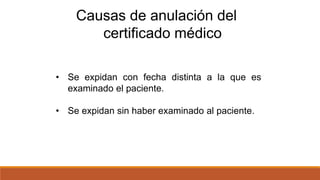 • Se expidan con fecha distinta a la que es
examinado el paciente.
• Se expidan sin haber examinado al paciente.
Causas de anulación del
certificado médico
 