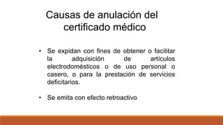 • Se expidan con fines de obtener o facilitar
la adquisición de artículos
electrodomésticos o de uso personal o
casero, o para la prestación de servicios
deficitarios.
• Se emita con efecto retroactivo
Causas de anulación del
certificado médico
 