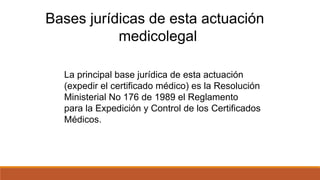 Bases jurídicas de esta actuación
medicolegal
La principal base jurídica de esta actuación
(expedir el certificado médico) es la Resolución
Ministerial No 176 de 1989 el Reglamento
para la Expedición y Control de los Certificados
Médicos.
 