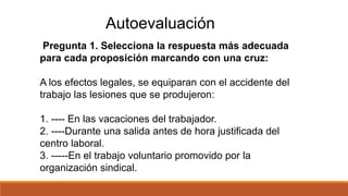 Autoevaluación
Pregunta 1. Selecciona la respuesta más adecuada
para cada proposición marcando con una cruz:
A los efectos legales, se equiparan con el accidente del
trabajo las lesiones que se produjeron:
1. ---- En las vacaciones del trabajador.
2. ----Durante una salida antes de hora justificada del
centro laboral.
3. -----En el trabajo voluntario promovido por la
organización sindical.
 