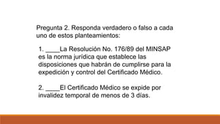 1. ____La Resolución No. 176/89 del MINSAP
es la norma jurídica que establece las
disposiciones que habrán de cumplirse para la
expedición y control del Certificado Médico.
2. ____El Certificado Médico se expide por
invalidez temporal de menos de 3 días.
Pregunta 2. Responda verdadero o falso a cada
uno de estos planteamientos:
 
