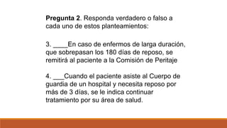 3. ____En caso de enfermos de larga duración,
que sobrepasan los 180 días de reposo, se
remitirá al paciente a la Comisión de Peritaje
4. ___Cuando el paciente asiste al Cuerpo de
guardia de un hospital y necesita reposo por
más de 3 días, se le indica continuar
tratamiento por su área de salud.
Pregunta 2. Responda verdadero o falso a
cada uno de estos planteamientos:
 