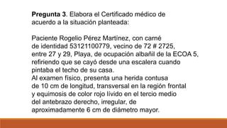 Pregunta 3. Elabora el Certificado médico de
acuerdo a la situación planteada:
Paciente Rogelio Pérez Martínez, con carné
de identidad 53121100779, vecino de 72 # 2725,
entre 27 y 29, Playa, de ocupación albañil de la ECOA 5,
refiriendo que se cayó desde una escalera cuando
pintaba el techo de su casa.
Al examen físico, presenta una herida contusa
de 10 cm de longitud, transversal en la región frontal
y equimosis de color rojo lívido en el tercio medio
del antebrazo derecho, irregular, de
aproximadamente 6 cm de diámetro mayor.
 