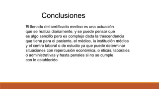Conclusiones
El llenado del certificado medico es una actuación
que se realiza diariamente, y se puede pensar que
es algo sencillo pero es complejo dada la trascendencia
que tiene para el paciente, el médico, la institución médica
y el centro laboral o de estudio ya que puede determinar
situaciones con repercusión económica, o éticas, laborales
o administrativas y hasta penales si no se cumple
con lo establecido.
 