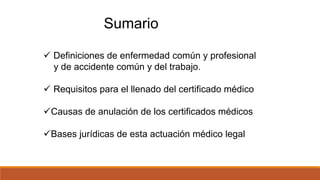Sumario
 Definiciones de enfermedad común y profesional
y de accidente común y del trabajo.
 Requisitos para el llenado del certificado médico
Causas de anulación de los certificados médicos
Bases jurídicas de esta actuación médico legal
 
