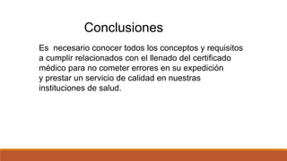 Conclusiones
Es necesario conocer todos los conceptos y requisitos
a cumplir relacionados con el llenado del certificado
médico para no cometer errores en su expedición
y prestar un servicio de calidad en nuestras
instituciones de salud.
 