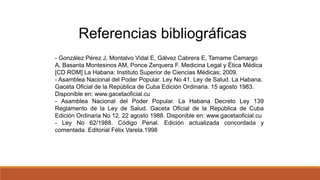 Referencias bibliográficas
- González Pérez J, Montalvo Vidal E, Gálvez Cabrera E, Tamame Camargo
A, Basanta Montesinos AM, Ponce Zerquera F. Medicina Legal y Ética Médica
[CD ROM] La Habana: Instituto Superior de Ciencias Médicas; 2009.
- Asamblea Nacional del Poder Popular. Ley No 41. Ley de Salud. La Habana.
Gaceta Oficial de la República de Cuba Edición Ordinaria. 15 agosto 1983.
Disponible en: www.gacetaoficial.cu
- Asamblea Nacional del Poder Popular. La Habana Decreto Ley 139
Reglamento de la Ley de Salud. Gaceta Oficial de la República de Cuba
Edición Ordinaria No 12. 22 agosto 1988. Disponible en: www.gacetaoficial.cu
- Ley No 62/1988. Código Penal. Edición actualizada concordada y
comentada. Editorial Félix Varela.1998
 