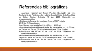 - Asamblea Nacional del Poder Popular. Resolución No 135.
Reglamento de Policlínicos. La Habana: Gaceta Oficial de la República
de Cuba. Edición Ordinaria. 17 Jun 2008. Disponible en:
www.gacetaoficial.cu
- Reglamento General de Hospitales. [Internet]2007. [citado
2017 Mar 5].Disponible en:
http://files.sld.cu.urgencia/files/2012/07/rm_1_2007.pdf
- Asamblea Nacional del Poder Popular La Habana Ley No 116 Código
de Trabajo en: Gaceta Oficial de la República de Cuba, Edición
Extraordinaria No 29 de 17 de junio de 2014. Disponible en:
www.gacetaoficial.cu
- Asamblea Nacional del Poder Popular. La Habana Ley 105 de
Seguridad Social en: Gaceta Oficial de la República de Cuba, Edición
Extraordinaria No 4 de 22 de marzo de 2009. Disponible en:
www.gacetaoficial.cu
Referencias bibliográficas
 