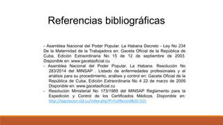 - Asamblea Nacional del Poder Popular. La Habana Decreto - Ley No 234
De la Maternidad de la Trabajadora en: Gaceta Oficial de la República de
Cuba, Edición Extraordinaria No 15 de 12 de septiembre de 2003.
Disponible en: www.gacetaoficial.cu
- Asamblea Nacional del Poder Popular. La Habana. Resolución No
283/2014 del MINSAP . Listado de enfermedades profesionales y el
análisis para su procedimiento, análisis y control en: Gaceta Oficial de la
República de Cuba, Edición Extraordinaria No 4 22 de marzo de 2009
Disponible en: www.gacetaoficial.cu
- Resolución Ministerial No 173/1989 del MINSAP Reglamento para la
Expedición y Control de los Certificados Médicos. Disponible en:
http://legislacion.sld.cu/index.php?P=FullRecord&ID=315
Referencias bibliográficas
 