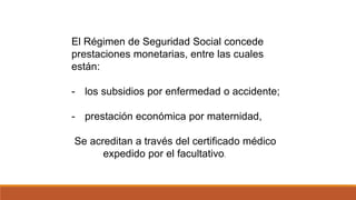 El Régimen de Seguridad Social concede
prestaciones monetarias, entre las cuales
están:
- los subsidios por enfermedad o accidente;
- prestación económica por maternidad,
Se acreditan a través del certificado médico
expedido por el facultativo.
 