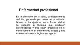 Es la alteración de la salud, patológicamente
definida, generada por razón de la actividad
laboral, en trabajadores que en forma habitual
se exponen a factores que producen
enfermedades y que están presentes en el
medio laboral o en determinado cargos y que
es reconocida en la legislación vigente.
Enfermedad profesional
 