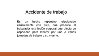 Es un hecho repentino relacionado
causalmente con este, que produce al
trabajador una lesión corporal que afecta su
capacidad para laborar por una o varias
jornadas de trabajo o su muerte.
Accidente de trabajo
 