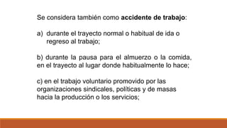 Se considera también como accidente de trabajo:
a) durante el trayecto normal o habitual de ida o
regreso al trabajo;
b) durante la pausa para el almuerzo o la comida,
en el trayecto al lugar donde habitualmente lo hace;
c) en el trabajo voluntario promovido por las
organizaciones sindicales, políticas y de masas
hacia la producción o los servicios;
 