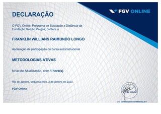 DECLARAÇÃO
O FGV Online, Programa de Educação a Distância da
Fundação Getulio Vargas, confere a
FRANKLIN WILLIANS RAIMUNDO LONGO
declaração de participação no curso autoinstrucional
METODOLOGIAS ATIVAS
Nível de Atualização, com 1 hora(s).
Rio de Janeiro, segunda­feira, 2 de janeiro de 2023.
FGV Online
s/n: 12546537.22204.OCWMAEAD_00­1
 
