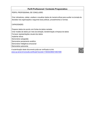 Perfil Profissional / Conteúdo Programático
PERFIL PROFISSIONAL DE CONCLUSÃO
Criar indicadores, coletar, analisar e visualizar dados de maneira eficaz para auxiliar na tomada de
decisões nas organizações e seguindo boas práticas, procedimentos e normas.
CAPACIDADES
Preparar dados de acordo com fontes de dados variadas
Criar modelo de dados por meio da extração, transformação e limpeza de dados
Fornecer representações visuais dos dados
Implantar ativos
Demonstrar autogestão
Demonstrar pensamento analítico
Demonstrar inteligência emocional
Demonstrar autonomia
A autenticação deste documento pode ser verificada no link
www.sp.senai.br/consulta-certificado?qrcode=11824223800/14821698
 