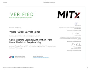 10/6/2020 Certificado MITx 6.86x | edX
https://courses.edx.org/certificates/ec7679aec6ae49b299e225cac70518ad 1/1
V E R I F I E D
CERTIFICATE of ACHIEVEMENT
This is to certify that
Yader Rafael Carrillo Jaime
successfully completed and received a passing grade in
6.86x: Machine Learning with Python-From
Linear Models to Deep Learning
a course of study oﬀered by MITx, an online learning initiative of the Massachusetts
Institute of Technology.
Regina Barzilay
Delta Electronics Professor of Electrical Engineering and
Computer Science
Massachusetts Institute of Technology
Tommi Jaakkola
Thomas Siebel Professor of Electrical Engineering and
Computer Science and the Institute for Data, Systems,
and Society
Massachusetts Institute of Technology
Krishna Rajagopal
Dean for Digital Learning
Massachusetts Institute of Technology
VERIFIED CERTIFICATE
Issued 9 de junio de 2020
VALID CERTIFICATE ID
ec7679aec6ae49b299e225cac70518ad
 