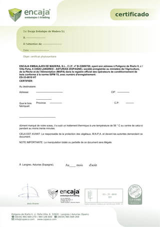 ENCAJA EMBALAJES DE MADERA, S.L., C.I.F. nº B-33889700, ayant son adresse à Polígono de Riaño II, c /
Villa Peña, 6 33920 LANGREO - ASTURIAS (ESPAGNE), société enregistrée au ministère de l’Agriculture,
de la Pêche et de l’Alimentation (MAPA) dans le registre officiel des opérateurs de conditionnement de
bois conforme à la norme ISPM 15, avec numéro d'enregistrement:
ES-33-0010 HT
CERTIFIER:
Au destinataire:
Adresse:
Que le bois
fabriquait:
---------------------------------------------
dûment marqué de notre sceau, il a subi un traitement thermique à une température de 56 ° C au centre de celui-ci
pendant au moins trente minutes.
CELA EST AVANT: Le responsable de la protection des végétaux, M.A.P.A. et devant les autorités demandant ce
document.
NOTE IMPORTANTE: La manipulation totale ou partielle de ce document sera illégale.
Â Langreo, Asturias (Espagne),
De: Encaja Embalajes de Madera S.L
À: -------------------
À l'attention de: -------------------
Date: -------------------
Objet: certificat phytosanitaire
--------------------------------- CIF: ---------------
-------------------
Province: --------------- C.P: ----------
Au____ mois d'août
 