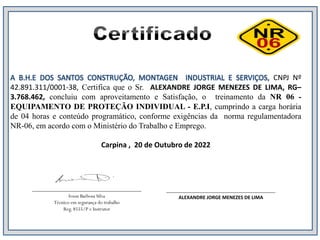 ___________________________________
Ivson Barbosa Silva
Técnico em segurança do trabalho
Reg. 8555/P e Instrutor
___________________________________
ALEXANDRE JORGE MENEZES DE LIMA
CNPJ Nº
42.891.311/0001-38, Certifica que o Sr. ALEXANDRE JORGE MENEZES DE LIMA, RG–
3.768.462, concluiu com aproveitamento e Satisfação, o treinamento da NR 06 -
EQUIPAMENTO DE PROTEÇÃO INDIVIDUAL - E.P.I, cumprindo a carga horária
de 04 horas e conteúdo programático, conforme exigências da norma regulamentadora
NR-06, em acordo com o Ministério do Trabalho e Emprego.
Carpina , 20 de Outubro de 2022