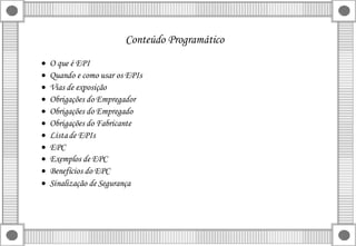 Conteúdo Programático
 O que é EPI
 Quando e como usar os EPIs
 Vias de exposição
 Obrigações do Empregador
 Obrigações do Empregado
 Obrigações do Fabricante
 Listade EPIs
 EPC
 Exemplos de EPC
 Benefícios do EPC
 Sinalização de Segurança
 