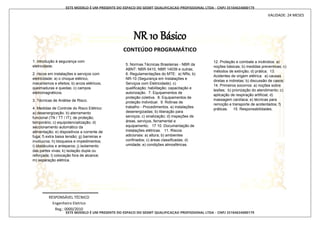 ESTE MODELO É UM PRESENTE DO ESPACO DO SESMT QUALIFICACAO PROFISSIONAL LTDA - CNPJ 35104634000179
ESTE MODELO É UM PRESENTE DO ESPACO DO SESMT QUALIFICACAO PROFISSIONAL LTDA - CNPJ 35104634000179
NR 10 Básico
CONTEÚDO PROGRAMÁTICO
1. introdução à segurança com
eletricidade.
2. riscos em instalações e serviços com
eletricidade: a) o choque elétrico,
mecanismos e efeitos; b) arcos elétricos;
queimaduras e quedas; c) campos
eletromagnéticos.
3. Técnicas de Análise de Risco.
4. Medidas de Controle do Risco Elétrico:
a) desenergização. b) aterramento
funcional (TN / TT / IT); de proteção;
temporário; c) equipotencialização; d)
seccionamento automático da
alimentação; e) dispositivos a corrente de
fuga; f) extra baixa tensão; g) barreiras e
invólucros; h) bloqueios e impedimentos;
i) obstáculos e anteparos; j) isolamento
das partes vivas; k) isolação dupla ou
reforçada; l) colocação fora de alcance;
m) separação elétrica.
RESPONSÁVEL TÉCNICO
Engenheiro Eletrico
Reg.: 0000/2010
VALIDADE: 24 MESES
5. Normas Técnicas Brasileiras - NBR da
ABNT: NBR-5410, NBR 14039 e outras;
6. Regulamentações do MTE: a) NRs; b)
NR-10 (Segurança em Instalações e
Serviços com Eletricidade); c)
qualificação; habilitação; capacitação e
autorização. 7. Equipamentos de
proteção coletiva. 8. Equipamentos de
proteção individual. 9. Rotinas de
trabalho - Procedimentos. a) instalações
desenergizadas; b) liberação para
serviços; c) sinalização; d) inspeções de
áreas, serviços, ferramental e
equipamento; 17 10. Documentação de
instalações elétricas. 11. Riscos
adicionais: a) altura; b) ambientes
confinados; c) áreas classificadas; d)
umidade; e) condições atmosféricas.
12. Proteção e combate a incêndios: a)
noções básicas; b) medidas preventivas; c)
métodos de extinção; d) prática; 13.
Acidentes de origem elétrica: a) causas
diretas e indiretas; b) discussão de casos;
14. Primeiros socorros: a) noções sobre
lesões; b) priorização do atendimento; c)
aplicação de respiração artificial; d)
massagem cardíaca; e) técnicas para
remoção e transporte de acidentados; f)
práticas. 15. Responsabilidades.
 