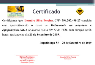 Certificado
Certificamos que, Leandro Silva Pereira, CPF- 394.207.498-27 concluiu
com aproveitamento o curso de Treinamento em maquinas e
equipamentos-NR12 de acordo com a NR 12 do TEM, com duração de 08
horas, realizado no dia 20 de Setembro de 2019.
Itapetininga-SP – 20 de Setembro de 2019
_____________________________
Marcos Rodrigues
Tec.Seg do Trabalho
Reg.M.T.E-SP 004666-2
Responsável Técnico
______________________________
Leandro Silva Pereira
Participante
 