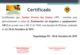 Certificado
Certificamos que, Sandro Pereira dos Santos, CPF- concluiu com
aproveitamento o curso de Treinamento em maquinas e equipamentos-
NR12 de acordo com a NR 12 do TEM, com duração de 08 horas, realizado
no dia 20 de Setembro de 2019.
Itapetininga-SP – 20 de Setembro de 2019
_____________________________
Marcos Rodrigues
Tec.Seg do Trabalho
Reg.M.T.E-SP 004666-2
Responsável Técnico
______________________________
Sandro Pereira dos Santos
Participante
 