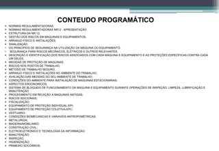  NORMAS REGULAMENTADORAS;
 NORMAS REGULAMENTADORAS NR12 ; APRESENTAÇÃO
 ESTRUTURA DA NR 12;
 GESTÃO DOS RISCOS EM MAQUINAS E EQUIPAMENTOS;
 ARRANJO FISICO E INSTALAÇÕES;
 SINALIZAÇÃO;
• OS PRINCÍPIOS DE SEGURANÇA NA UTILIZAÇÃO DA MÁQUINA OU EQUIPAMENTO;
• SEGURANÇA PARA RISCOS MECÂNICOS, ELÉTRICOS E OUTROS RELEVANTES;
 DESCRIÇÃO E IDENTIFICAÇÃO DOS RISCOS ASSOCIADOS COM CADA MÁQUINA E EQUIPAMENTO E AS PROTEÇÕES ESPECÍFICAS CONTRA CADA
UM DELES;
 MEDIDAS DE PROTEÇÃO DE MAQUINAS;
 RISCOS NOS POSTOS DE TRABALHO;
 MÉTODO DE TRABALHO SEGURO;
 ARRANJO FISICO E INSTALAÇÕES NO AMBIENTE DO TRABALHO;
 AVALIAÇÃO DAS MEDIDAS DO SEU AMBIENTE DE TRABALHO;
 CONDIÇÕES DO AMBIENTE PARA INSTALAÇÃO DE MAQUINAS ESTACIONARIAS;
 ASPECTOS ERGONOMICOS;
 SISTEMA DE BLOQUEIO DE FUNCIONAMENTO DA MÁQUINA E EQUIPAMENTO DURANTE OPERAÇÕES DE INSPEÇÃO, LIMPEZA, LUBRIFICAÇÃO E
MANUTENÇÃO.
 PROCEDIMENTO EM RELAÇÃO A MAQUINAS ANTIGAS;
 RISCOS ADICIONAIS;
 FISCALIZAÇÃO;
 EQUIPAMENTO DE PROTEÇÃO INDIVIDUAL-EPI;
 EQUIPAMENTO DE PROTEÇÃO COLETIVA-EPC;
 VESTUARIO
 CONDIÇÕES BIOMECANICAS E VARIAVEIS ANTROPOMÉTRICAS;
 METALURGIA;
 MADEIRA/MOBILIARIO;
 CONSTRUÇÃO CIVIL;
 ELETROELETRONICO E TECNOLOGIA DA INFORMAÇÃO;
 MANUTENÇÃO;
 INSPEÇÃO;
 HIGIENIZAÇÃO;
 PRIMEIRO SOCORROS;
CONTEUDO PROGRAMÁTICO
 