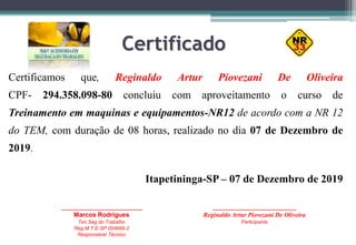 Certificado
Certificamos que, Reginaldo Artur Piovezani De Oliveira
CPF- 294.358.098-80 concluiu com aproveitamento o curso de
Treinamento em maquinas e equipamentos-NR12 de acordo com a NR 12
do TEM, com duração de 08 horas, realizado no dia 07 de Dezembro de
2019.
Itapetininga-SP – 07 de Dezembro de 2019
_____________________________
Marcos Rodrigues
Tec.Seg do Trabalho
Reg.M.T.E-SP 004666-2
Responsável Técnico
______________________________
Reginaldo Artur Piovezani De Oliveira
Participante
 
