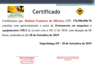 Certificado
Certificamos que, Hudson Francisco de Oliveira, CPF- 376.900.058-70
concluiu com aproveitamento o curso de Treinamento em maquinas e
equipamentos-NR12 de acordo com a NR 12 do TEM, com duração de 08
horas, realizado no dia 20 de Setembro de 2019.
Itapetininga-SP – 20 de Setembro de 2019
_____________________________
Marcos Rodrigues
Tec.Seg do Trabalho
Reg.M.T.E-SP 004666-2
Responsável Técnico
______________________________
Hudson Francisco de Oliveira
Participante
 