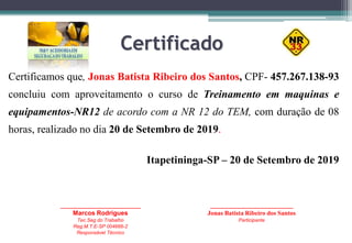 Certificado
Certificamos que, Jonas Batista Ribeiro dos Santos, CPF- 457.267.138-93
concluiu com aproveitamento o curso de Treinamento em maquinas e
equipamentos-NR12 de acordo com a NR 12 do TEM, com duração de 08
horas, realizado no dia 20 de Setembro de 2019.
Itapetininga-SP – 20 de Setembro de 2019
_____________________________
Marcos Rodrigues
Tec.Seg do Trabalho
Reg.M.T.E-SP 004666-2
Responsável Técnico
______________________________
Jonas Batista Ribeiro dos Santos
Participante
 