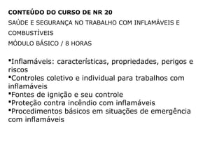CONTEÚDO DO CURSO DE NR 20
SAÚDE E SEGURANÇA NO TRABALHO COM INFLAMÁVEIS E
COMBUSTÍVEIS
MÓDULO BÁSICO / 8 HORAS
Inflamáveis: características, propriedades, perigos e
riscos
Controles coletivo e individual para trabalhos com
inflamáveis
Fontes de ignição e seu controle
Proteção contra incêndio com inflamáveis
Procedimentos básicos em situações de emergência
com inflamáveis
 