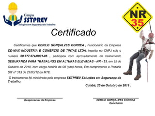 ________________________________
Responsável da Empresa
Cuiabá, 25 de Outubro de 2019 .
________________________________
CERILO GONÇALVES CORREA
Concluinte
Certificamos que CERILO GONÇALVES CORREA , Funcionário da Empresa
CD-MAX INDUSTRIA E COMERCIO DE TINTAS LTDA, inscrita no CNPJ sob o
numero 00.777.674/0001-05 , participou com aproveitamento do treinamento
SEGURANÇA PARA TRABALHOS EM ALTURAS ELEVADAS - NR - 35, em 25 de
Outubro de 2019, com carga horária de 08 (oito) horas, Em cumprimento a Portaria
SIT nº 313 de 27/03/12 do MTE.
O treinamento foi ministrado pela empresa SSTPREV-Soluções em Segurança do
Trabalho.
Certificado
 