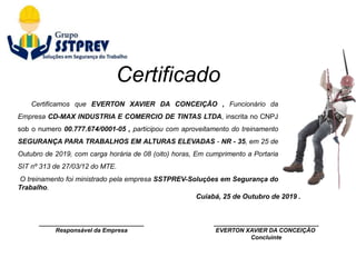 ________________________________
Responsável da Empresa
Cuiabá, 25 de Outubro de 2019 .
________________________________
EVERTON XAVIER DA CONCEIÇÃO
Concluinte
Certificamos que EVERTON XAVIER DA CONCEIÇÃO , Funcionário da
Empresa CD-MAX INDUSTRIA E COMERCIO DE TINTAS LTDA, inscrita no CNPJ
sob o numero 00.777.674/0001-05 , participou com aproveitamento do treinamento
SEGURANÇA PARA TRABALHOS EM ALTURAS ELEVADAS - NR - 35, em 25 de
Outubro de 2019, com carga horária de 08 (oito) horas, Em cumprimento a Portaria
SIT nº 313 de 27/03/12 do MTE.
O treinamento foi ministrado pela empresa SSTPREV-Soluções em Segurança do
Trabalho.
Certificado
 