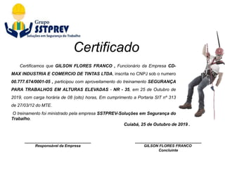 ________________________________
Responsável da Empresa
Cuiabá, 25 de Outubro de 2019 .
________________________________
GILSON FLORES FRANCO
Concluinte
Certificamos que GILSON FLORES FRANCO , Funcionário da Empresa CD-
MAX INDUSTRIA E COMERCIO DE TINTAS LTDA, inscrita no CNPJ sob o numero
00.777.674/0001-05 , participou com aproveitamento do treinamento SEGURANÇA
PARA TRABALHOS EM ALTURAS ELEVADAS - NR - 35, em 25 de Outubro de
2019, com carga horária de 08 (oito) horas, Em cumprimento a Portaria SIT nº 313
de 27/03/12 do MTE.
O treinamento foi ministrado pela empresa SSTPREV-Soluções em Segurança do
Trabalho.
Certificado
 