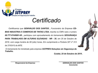 ________________________________
Responsável da Empresa
Cuiabá, 25 de Outubro de 2019 .
________________________________
GENIVALDO DOS SANTOS
Concluinte
Certificamos que GENIVALDO DOS SANTOS , Funcionário da Empresa CD-
MAX INDUSTRIA E COMERCIO DE TINTAS LTDA, inscrita no CNPJ sob o numero
00.777.674/0001-05 , participou com aproveitamento do treinamento SEGURANÇA
PARA TRABALHOS EM ALTURAS ELEVADAS - NR - 35, em 25 de Outubro de
2019, com carga horária de 08 (oito) horas, Em cumprimento a Portaria SIT nº 313
de 27/03/12 do MTE.
O treinamento foi ministrado pela empresa SSTPREV-Soluções em Segurança do
Trabalho.
Certificado
 