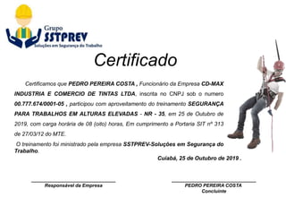 ________________________________
Responsável da Empresa
Cuiabá, 25 de Outubro de 2019 .
________________________________
PEDRO PEREIRA COSTA
Concluinte
Certificamos que PEDRO PEREIRA COSTA , Funcionário da Empresa CD-MAX
INDUSTRIA E COMERCIO DE TINTAS LTDA, inscrita no CNPJ sob o numero
00.777.674/0001-05 , participou com aproveitamento do treinamento SEGURANÇA
PARA TRABALHOS EM ALTURAS ELEVADAS - NR - 35, em 25 de Outubro de
2019, com carga horária de 08 (oito) horas, Em cumprimento a Portaria SIT nº 313
de 27/03/12 do MTE.
O treinamento foi ministrado pela empresa SSTPREV-Soluções em Segurança do
Trabalho.
Certificado
 
