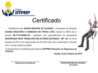 ________________________________
Responsável da Empresa
Cuiabá, 25 de Outubro de 2019 .
________________________________
EDSON MARTINS DE OLIVEIRA
Concluinte
Certificamos que EDSON MARTINS DE OLIVEIRA , Funcionário da Empresa
CD-MAX INDUSTRIA E COMERCIO DE TINTAS LTDA, inscrita no CNPJ sob o
numero 00.777.674/0001-05 , participou com aproveitamento do treinamento
SEGURANÇA PARA TRABALHOS EM ALTURAS ELEVADAS - NR - 35, em 25 de
Outubro de 2019, com carga horária de 08 (oito) horas, Em cumprimento a Portaria
SIT nº 313 de 27/03/12 do MTE.
O treinamento foi ministrado pela empresa SSTPREV-Soluções em Segurança do
Trabalho.
Certificado
 
