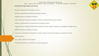 C U R S O DE F O R M A Ç Ã O EM NR- 35
Carga horária total: 08 horas. Data da Expedição: 11/02/2025 Validade: 11/02/2027
Conteúdo Programático do Curso:
•Noções de Segurança de Trabalho em Altura;
•Normas e regulamentos aplicáveis ao trabalho em altura;
•Análise de Risco e condições impeditivas;
•Riscos potenciais inerentes ao trabalho em altura e medidas de prevenção e controle;
•Sistemas, equipamentos e procedimentos de proteção coletiva;
•Equipamentos de Proteção Individual para trabalho em altura: seleção, inspeção, conservação e limitação de uso;
•Acidentes típicos em trabalhos em altura;
•Condutas em situações de emergência, incluindo noções de técnicas de resgate e de primeiros socorros;
•Fator de queda;
•Nós, voltas e Sistema de Ancoragem;
•Prática de Movimento com Talabarte e Linhas de Segurança.
 