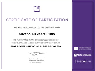 WE ARE HEREBY PLEASED TO CONFIRM THAT
CERTIFICATE OF PARTICIPATION
Beth Simone Noveck


Co-Founder and Director,


The Governance Lab
HAS PARTICIPATED IN AND SUCCESSFULLY COMPLETED


THE GOVERNANCE LAB EXECUTIVE EDUCATION PROGRAM


GOVERNANCE INNOVATION IN THE DIGITAL ERA
Silverio T.B Zebral Filho
 