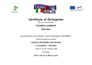 Certificate of Participation
This is to certify that:
FILOMENA CLEMENTE
PORTUGAL
Has participated in the Comenius – Project Interchange “OCEAN@NET”
“From the Ocean to the Net”
at ESCOLA SECUNDÁRIA IBN MUCANA,
in ALCABICHE - PORTUGAL
from 11th
to 20th
October 2012
A Diretora
Maria Teresa de Matos Lopes
 