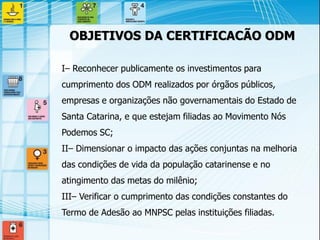 I– Reconhecer publicamente os investimentos para cumprimento dos ODM realizados por órgãos públicos, empresas e organizações não governamentais do Estado de Santa Catarina, e que estejam filiadas ao Movimento Nós Podemos SC; 
II– Dimensionar o impacto das ações conjuntas na melhoria das condições de vida da população catarinense e no atingimento das metas do milênio; 
III– Verificar o cumprimento das condições constantes do Termo de Adesão ao MNPSC pelas instituições filiadas. 
OBJETIVOS DA CERTIFICACÃO ODM  