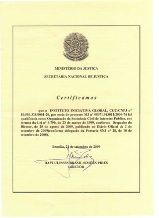 MINISTÉRIO DA JUSTIÇA

               SECRETARIA NACIONAL DE JUSTIÇA




                       C e r t if i c a m o s

            que o INSTITUTO INICIATIVA GLOBAL, CGC/CNPJ n°
10.586.338/0001-20, por meio do processo MJ n° 08071.013011/2009-74 foi
qualificada como Organização da Sociedade Civil de Interesse Público, nos
termos da Lei n° 9.790, de 23 de março de 1999, conforme Despacho do
Diretor, de 25 de agosto de 2009, publicado no Diário Oficial de 2 de
setembro de 2009(conforme delegação da Portaria SNJ n° 28, de 10 de
setembro de 2008).


                    Brasília, 21 de setembro de 2009
                                   C

               DAVI ULISSES B       SIL SIMÕES PIRES
                           l        TOR./
 