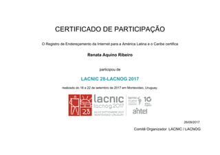 CERTIFICADO DE PARTICIPAÇÃO
O Registro de Endereçamento da Internet para a América Latina e o Caribe certifica
Renata Aquino Ribeiro
participou de
LACNIC 28-LACNOG 2017
realizado do 18 a 22 de setembro de 2017 em Montevideo, Uruguay.
26/09/2017
Comitê Organizador LACNIC / LACNOG
 