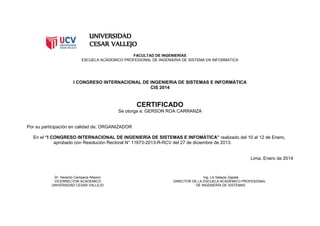UNIVERSIDAD
CESAR VALLEJO
FACULTAD DE INGENIERÍAS
ESCUELA ACÁDEMICO PROFESIONAL DE INGENIERIA DE SISTEMA EN INFORMATICA
I CONGRESO INTERNACIONAL DE INGENIERIA DE SISTEMAS E INFORMÁTICA
CIS 2014
CERTIFICADO
Se otorga a: GERSON ROA CARRANZA
Por su participación en calidad de: ORGANIZADOR
En el “I CONGRESO INTERNACIONAL DE INGENIERÍA DE SISTEMAS E INFOMÁTICA” realizado del 10 al 12 de Enero,
aprobado con Resolución Rectoral N° 11673-2013-R-RCV del 27 de diciembre de 2013.
Lima, Enero de 2014
Dr. Heraclio Campana Añazco Ing. Lili Salazar Zapata
VICERRECTOR ACÁDEMICO DIRECTOR DE LA ESCUELA ACADÉMICO PROFESIONAL
UNIVERSIDAD CESAR VALLEJO DE INGENIERÍA DE SISTEMAS
 